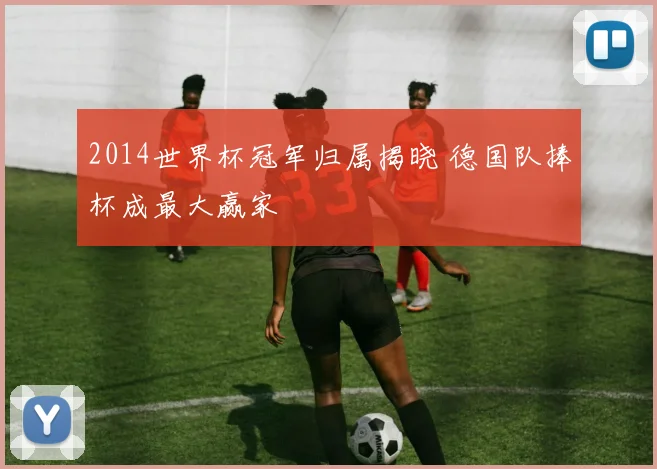 2014世界杯冠军归属揭晓 德国队捧杯成最大赢家
