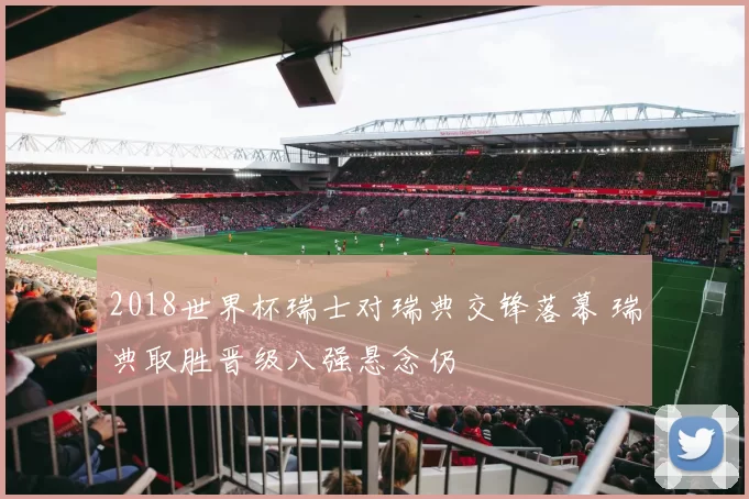 2018世界杯瑞士对瑞典交锋落幕 瑞典取胜晋级八强悬念仍