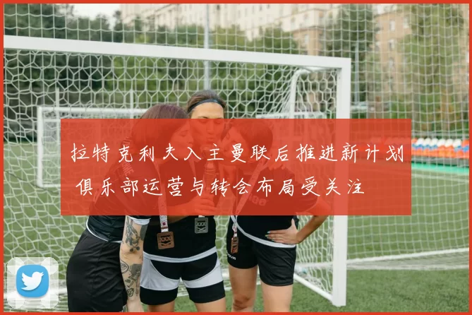拉特克利夫入主曼联后推进新计划 俱乐部运营与转会布局受关注