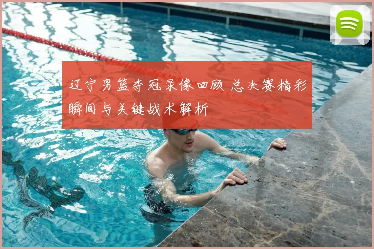 辽宁男篮夺冠录像回顾 总决赛精彩瞬间与关键战术解析