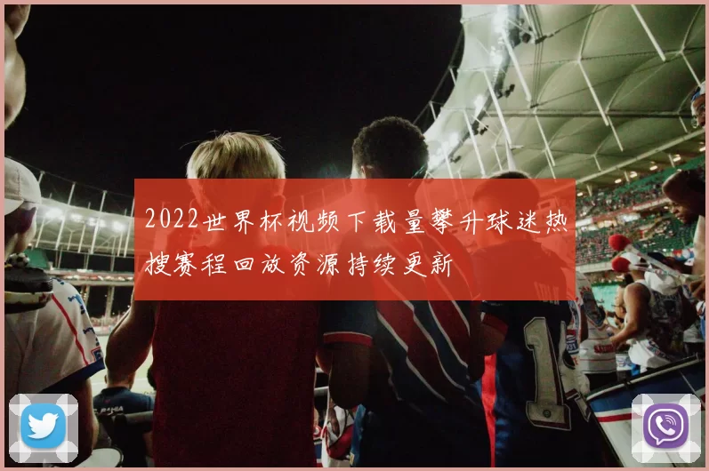 2022世界杯视频下载量攀升球迷热搜赛程回放资源持续更新
