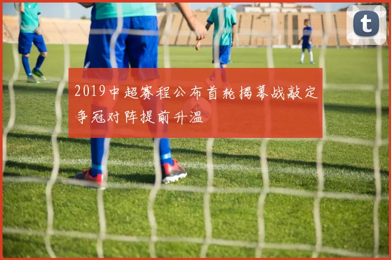 2019中超赛程公布首轮揭幕战敲定争冠对阵提前升温
