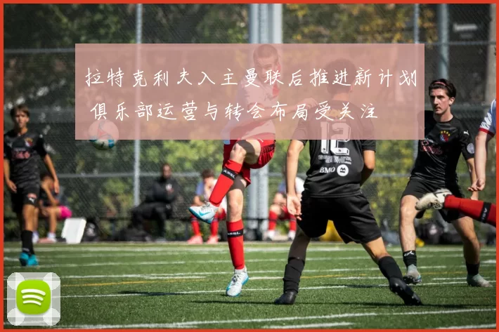 拉特克利夫入主曼联后推进新计划 俱乐部运营与转会布局受关注