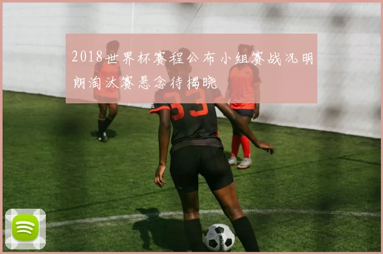 2018世界杯赛程公布小组赛战况明朗淘汰赛悬念待揭晓