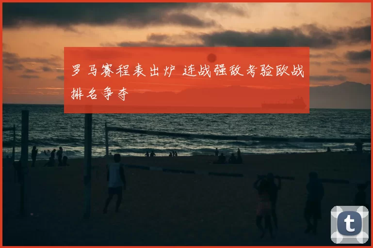 罗马赛程表出炉 连战强敌考验欧战排名争夺