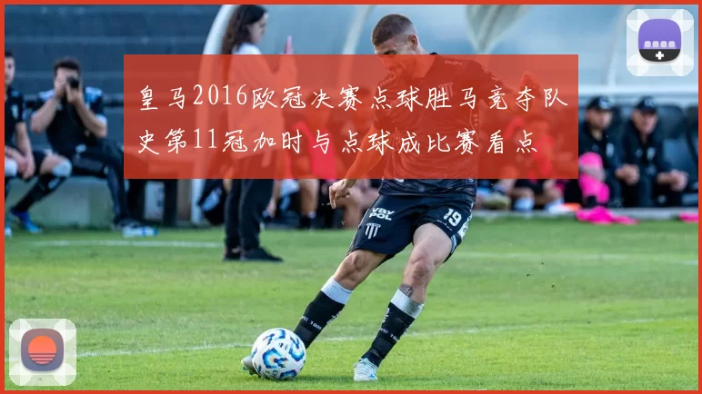 皇马2016欧冠决赛点球胜马竞夺队史第11冠加时与点球成比赛看点
