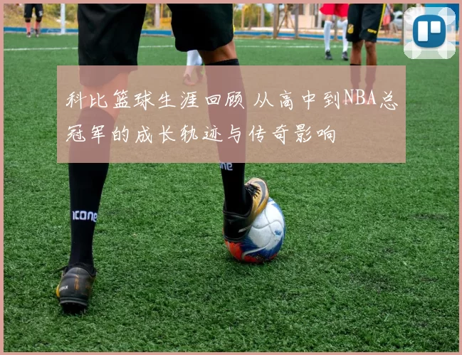 科比篮球生涯回顾 从高中到NBA总冠军的成长轨迹与传奇影响